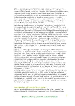 Programa de Formação Continuada em Mídias na Educação
8
que mandou gravados no hard-disk . Por fim o acesso a vários relacionamentos
também é próprio da internet. Com uma relativa facilidade, um usuário pode
contatar pessoas de todo o globo e se comunicar simultaneamente com várias delas
ao mesmo tempo através de e-mails ou de janelas específicas. A habilidade de
filtrar relacionamentos dentro da rede amplifica o uso de motivações inconscientes
junto com escolhas conscientes na seleção de amigos,amantes e inimigos.
Expectativas secretas, desejos e medos inconscientes determinam, dentro desta
infinidade de possibilidades, como o navegador vai interagir, aproximando as
relações dentro das redes com as de fora delas.
As relações de interação dentro do ciberespaço retêm muitas das características
dos espaços freqüentados pelo navegador em sua vida quotidiana. O ciberespaço
jamais deixará de ser uma extensão do indivíduo. Pesquisadores da área sugerem o
estudo de como diferentes tipos de personalidade interagem no ciberespaço para se
chegar a um estudo completo de suas dimensões psicológicas. Algumas suposições
podem ser feitas: Esquizofrênicos podem aproveitar a falta de intimidade provocada
pela menor proximidade; Narcisistas podem gostar da internet pela possibilidade de
numerosos relacionamentos como um meio de conseguir uma platéia e
Compulsivos podem gostar da possibilidade de controle e manipulação do meio
ambiente. Por fim, a internet se torna um ambiente extremamente sedutor para
adolescentes por oferecer todos os atrativos do mundo real (sexo, novas pessoas
para conhecer...) dentro de seu quarto, quase sem nenhum perigo para o jovem
navegador.
Analisando a combinação das características psicológicas próprias das redes
interativas e as características dos relacionamentos “físicos” absorvidas pelo meio
vemos que redes como a internet possuem uma dinâmica muito própria. É obvio
que mídias como a televisão e o rádio possuem suas características próprias
também, mas as novas formas de interação criadas com o aparecimento destas
redes criaram uma nova dimensão para o usuário. Especialistas em tecnologia
apontam a internet de hoje como o embrião para a maioria das formas de
comunicação mediatizadas do futuro. O que não se sabe é simplesmente se é a
internet que vai englobar as outras mídias dando a elas a sua forma ou se suas
formas de comunicação vão contaminar as outras mídias através da fusão entre
computador, TV e rádio.
Dentro disto torna-se cada vez mais necessário estudar as dimensões psicológicas
da internet preparando terreno para as novas formas de interação decorrentes
desta fusão. Até que ponto as características psicológicas presentes no ciberespaço
de hoje poderão influir na produção da TV de amanhã? Com a digitalização da TV, o
telespectador e o navegador serão a mesma pessoa, cabendo aos pesquisadores
acompanhar de perto as interações entre o mundo real e o mundo cibernético com
tecnologias integradas.
Participação e controle nas novas mídias
Há uma tensão permanente nos meios de comunicação entre o mercado e a
cidadania. Enquanto mercado, estão organizados como empresas capitalistas,
 