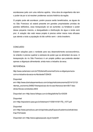 acontecesse junto com uma reforma agrária. Uma obra de engenharia não tem
o poder de por si só resolver problemas sociais histórico da região.
O projeto pode até acontecer, porém poucos serão beneficiados, as águas do
rio São Francisco só estará presente em grandes propriedades prividas de
grandes latifúndios, essa transposição só vai aumentar, ou fortalecer o poder
dessa pequena maioria, a desigualdade e distribuição de água e renda será
pior. A solução não está nessa projeto é preciso entrar meios mais eficazes
que atenda a toda a população do tão sofrido semi – árido brasileiro.
CONCUSÃO
Existem soluções para o nordeste para seu desenvolvimento socioeconômico,
no entanto é preciso quebrar a estrutura de poder que se alimentam da seca. A
transposição do rio São Francisco é um projeto político que pretende atender
apenas a oligarquia alimentando ainda mais a industria da seca.
REFERÊNCIA
http://www.cartamaior.com.br/?/Editoria/Economia/Como-a-oligarquia-lucra-
com-a-industria-da-seca-no-Nordeste/7/29435
Disponível
em:<http://www.diariodepernambuco.com.br/app/noticia/economia/2014/12/12/i
nternas_economia,548821/transposicao-do-rio-sao-francisco-tem-68-7-das-
obras-fisicas-concluidas.shtml
Disponível em:<http://www.folhape.com.br/blogdafolha/?p=24209
Disponível
em:<http://repositorio.ipea.gov.br/bitstream/11058/1418/1/TD_1577.pdf
Disponível
em:<http://www.periodicos.uem.br/ojs/index.php/EspacoAcademico/article/view
File/7707/4449
Disponível em:<http://www.agbsaopaulo.org.br/node/91
 
