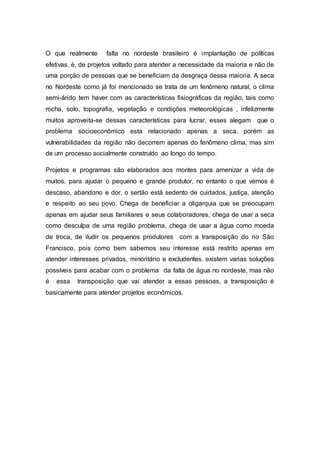 O que realmente falta no nordeste brasileiro é implantação de políticas
efetivas, é, de projetos voltado para atender a necessidade da maioria e não de
uma porção de pessoas que se beneficiam da desgraça dessa maioria. A seca
no Nordeste como já foi mencionado se trata de um fenômeno natural, o clima
semi-árido tem haver com as características fisiográficas da região, tais como
rocha, solo, topografia, vegetação e condições meteorológicas , infelizmente
muitos aproveita-se dessas características para lucrar, esses alegam que o
problema socioeconômico esta relacionado apenas a seca, porém as
vulnerabilidades da região não decorrem apenas do fenômeno clima, mas sim
de um processo socialmente construído ao longo do tempo.
Projetos e programas são elaborados aos montes para amenizar a vida de
muitos, para ajudar o pequeno e grande produtor, no entanto o que vemos é
descaso, abandono e dor, o sertão está sedento de cuidados, justiça, atenção
e respeito ao seu povo. Chega de beneficiar a oligarquia que se preocupam
apenas em ajudar seus familiares e seus colaboradores, chega de usar a seca
como desculpa de uma região problema, chega de usar a água como moeda
de troca, de iludir os pequenos produtores com a transposição do rio São
Francisco, pois como bem sabemos seu interesse está restrito apenas em
atender interesses privados, minoritário e excludentes. existem varias soluções
possíveis para acabar com o problema da falta de água no nordeste, mas não
é essa transposição que vai atender a essas pessoas, a transposição é
basicamente para atender projetos econômicos.
 