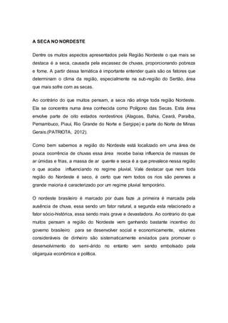 A SECA NO NORDESTE
Dentre os muitos aspectos apresentados pela Região Nordeste o que mais se
destaca é a seca, causada pela escassez de chuvas, proporcionando pobreza
e fome. A partir dessa temática é importante entender quais são os fatores que
determinam o clima da região, especialmente na sub-região do Sertão, área
que mais sofre com as secas.
Ao contrário do que muitos pensam, a seca não atinge toda região Nordeste.
Ela se concentra numa área conhecida como Polígono das Secas. Esta área
envolve parte de oito estados nordestinos (Alagoas, Bahia, Ceará, Paraíba,
Pernambuco, Piauí, Rio Grande do Norte e Sergipe) e parte do Norte de Minas
Gerais.(PATRIOTA, 2012).
Como bem sabemos a região do Nordeste está localizado em uma área de
pouca ocorrência de chuvas essa área recebe baixa influencia de massas de
ar úmidas e frias, a massa de ar quente e seca é a que prevalece nessa região
o que acaba influenciando no regime pluvial. Vale destacar que nem toda
região do Nordeste é seco, é certo que nem todos os rios são perenes a
grande maioria é caracterizado por um regime pluvial temporário.
O nordeste brasileiro é marcado por duas faze ,a primeira é marcada pela
ausência de chuva, essa sendo um fator natural, a segunda esta relacionado a
fator sócio-histórica, essa sendo mais grave e devastadora. Ao contrario do que
muitos pensam a região do Nordeste vem ganhando bastante incentivo do
governo brasileiro para se desenvolver social e economicamente, volumes
consideráveis de dinheiro são sistematicamente enviados para promover o
desenvolvimento do semi-árido no entanto vem sendo embolsado pela
oligarquia econômica e política.
 