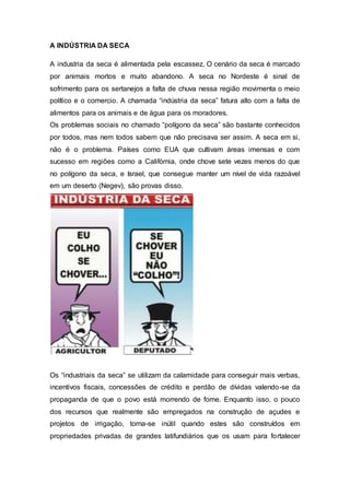 A INDÚSTRIA DA SECA
A industria da seca é alimentada pela escassez, O cenário da seca é marcado
por animais mortos e muito abandono. A seca no Nordeste é sinal de
sofrimento para os sertanejos a falta de chuva nessa região movimenta o meio
político e o comercio. A chamada “indústria da seca” fatura alto com a falta de
alimentos para os animais e de água para os moradores.
Os problemas sociais no chamado “polígono da seca” são bastante conhecidos
por todos, mas nem todos sabem que não precisava ser assim. A seca em si,
não é o problema. Países como EUA que cultivam áreas imensas e com
sucesso em regiões como a Califórnia, onde chove sete vezes menos do que
no polígono da seca, e Israel, que consegue manter um nível de vida razoável
em um deserto (Negev), são provas disso.
Os “industriais da seca” se utilizam da calamidade para conseguir mais verbas,
incentivos fiscais, concessões de crédito e perdão de dívidas valendo-se da
propaganda de que o povo está morrendo de fome. Enquanto isso, o pouco
dos recursos que realmente são empregados na construção de açudes e
projetos de irrigação, torna-se inútil quando estes são construídos em
propriedades privadas de grandes latifundiários que os usam para fortalecer
 