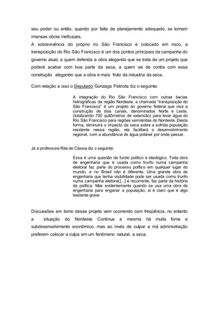 seu poder ou então, quando por falta de planejamento adequado, se tornam
imensas obras ineficazes.
A sobrevivência do próprio rio São Francisco é colocado em risco, a
transposição do Rio São Francisco é um dos pontos principais da campanha do
governo atual, a quem defenda a obra alegando que se trata de um projeto que
poderá acabar com boa parte da seca, a quem vai de contra com essa
construção alegando que a obra é mais fruto da industria da seca.
Com relação a isso o Deputado Gonzaga Patriota diz o seguinte:
A integração do Rio São Francisco com outras bacias
hidrográficas da região Nordeste, a chamada “transposição do
São Francisco” é um projeto do governo federal que visa a
construção de dois canais, denominados Norte e Leste,
(totalizando 700 quilômetros de extensão) para levar água do
Rio São Francisco para regiões semiáridas do Nordeste. Desta
forma, diminuirá o impacto da seca sobre a sofrida população
residente nessa região, ela facilitará o desenvolvimento
regional, com a abundância de água potável por onde passar.
Já a professora Rita de Cássia diz o seguinte:
Essa é uma questão de fundo político e ideológico. Toda obra
de engenharia que é usada como trunfo numa campanha
eleitoral faz parte do processo político em qualquer lugar do
mundo, e no Brasil não é diferente. Uma grande obra de
engenharia que tenha visibilidade pode ser usada como trunfo
numa campanha eleitoral,[...] é recorrente, faz parte da história
da política. Mas evidentemente quando se usa uma obra de
engenharia para enganar a população, aí é claro que é algo
bastante grave
Discussões em torno desse projeto vem ocorrendo com freqüência, no entanto
a situação do Nordeste Continua a mesma há muita fome e
subdesenvolvimento econômico, mas ao invés de culpar a má administração
preferem colocar a culpa em um fenômeno natural, a seca.
 
