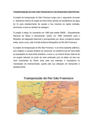 TRANSPOSIÇÃO DO RIO SÃO FRANCISCO E OS DESAFIOS EXISTENTES.
O projeto de transposição do São Francisco surgiu com o argumento de sanar
a deficiência hídrica da região do Semi-Árido através da transferência de água
do rio para abastecimento de açudes e rios menores na região nordeste,
diminuindo a seca no período de estiagem.
O projeto é antigo, foi concebido em 1985 pelo extinto DNOS – Departamento
Nacional de Obras e Saneamento, sendo, em 1999, transferido para o
Ministério da Integração Nacional e acompanhado por vários ministérios desde
então, assim como, pelo Comitê da Bacia Hidrográfica do Rio São Francisco.
O projeto de transposição do Rio São Francisco é um tema bastante polêmico,
pois engloba a suposta tentativa de solucionar um problema que há muito afeta
as populações do semi-árido brasileiro, a seca; e, ao mesmo tempo, trata-se de
um projeto delicado do ponto de vista ambiental, pois irá afetar um dos rios
mais importantes do Brasil, tanto pela sua extensão e importância na
manutenção da biodiversidade, quanto pela sua utilização em transportes e
abastecimento.
 
