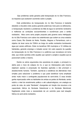 Que problemas serão gerados pela transposição do rio São Francisco,
os impactos que acabaram ocorrendo sobre o projeto.
Está problemática da transposição do rio São Francisco é bastante
debatido e discutido onde acabou gerando polemicas mais para os defensores,
a transposição resolveria o problemas da falta de água no semiárido nordestino
e melhorias as condições socioambientais e econômicas para o sertão
nordestino. Mais como seria projeto proposto pelo governo seria interligação
do rio São Francisco com outros rios setentrionais que cortam os cinco estados
como Ceara, Rio Grande do Norte, Paraíba, Alagoas e Pernambuco, com o
objetivo de levar cerca de 720Km ao longo do sertão nordestino bombeando
água por canais artificiais. Onde ira beneficiar 390 municípios e 12 milhões de
habitantes, gerando emprego e inclusão social. Um outro aspecto da questão
da transposição do rio São Francisco é a polêmica que recrudesce em torno
dela, que divide opiniões entre aqueles que apóiam o projeto e aqueles que se
posicionam contra o mesmo.
Dentre os vários argumentos dos opositores do projeto, o principal é o
alerta para o risco de colapso do rio, e que os interessados pelo mesmo
objetivam apenas à proposição de fazendas agrícolas e não priorizam o
abastecimento humano. Também, aponta-se a existência de alternativas mais
simples para solucionar o problema e que pode beneficiar numa amplitude
ainda muito maior o contingente populacional do semi-árido. E essa divisão
ganha repercussão entre os habitantes de ambas as partes do Nordeste, sendo
notório o nível de envolvimento político e até cultural-religioso, em analogia ao
ponto de vista, de cada “Nordeste”, divergentes em função dos recursos e da
capacidade hídrica do Nordeste Setentrional e do Nordeste Meridional,
fragilizando ainda mais a necessidade de um caminho para real situação
hídrica do semi-árido nordestino.
 