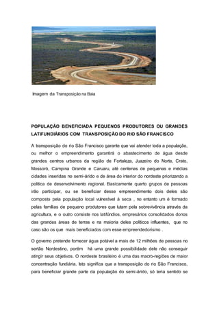 Imagem da Transposição na Baia
POPULAÇÃO BENEFICIADA PEQUENOS PRODUTORES OU GRANDES
LATIFUNDIÁRIOS COM TRANSPOSIÇÃO DO RIO SÃO FRANCISCO
A transposição do rio São Francisco garante que vai atender toda a população,
ou melhor o empreendimento garantirá o abastecimento de água desde
grandes centros urbanos da região de Fortaleza, Juazeiro do Norte, Crato,
Mossoró, Campina Grande e Caruaru, até centenas de pequenas e médias
cidades inseridas no semi-árido e de área do interior do nordeste priorizando a
política de desenvolvimento regional. Basicamente quarto grupos de pessoas
irão participar, ou se beneficiar desse empreendimento dois deles são
composto pela população local vulnerável á seca , no entanto um é formado
pelas famílias de pequeno produtores que lutam pela sobrevivência através da
agricultura, e o outro consiste nos latifúndios, empresários consolidados donos
das grandes áreas de terras e na maioria deles políticos influentes, que no
caso são os que mais beneficiados com esse empreendedorismo .
O governo pretende fornecer água potável a mais de 12 milhões de pessoas no
sertão Nordestino, porém há uma grande possibilidade dele não conseguir
atingir seus objetivos. O nordeste brasileiro é uma das macro-regiões de maior
concentração fundiária. Isto significa que a transposição do rio São Francisco,
para beneficiar grande parte da população do semi-árido, só teria sentido se
 