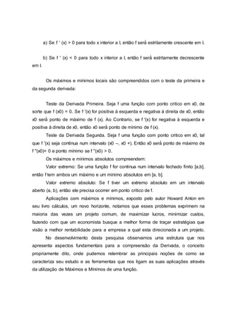 a) Se f ' (x) > 0 para todo x interior a I, então f será́ estritamente crescente em I.
b) Se f ' (x) < 0 para todo x interior a I, então f será́ estritamente decrescente
em I.
Os máximos e mínimos locais são compreendidos com o teste da primeira e
da segunda derivada:
Teste da Derivada Primeira. Seja f uma função com ponto critico em x0, de
sorte que f (x0) = 0. Se f '(x) for positiva à esquerda e negativa à direita de x0, então
x0 será́ ponto de máximo de f (x). Ao Contrario, se f '(x) for negativa à esquerda e
positiva à direita de x0, então x0 será́ ponto de mínimo de f (x).
Teste da Derivada Segunda. Seja f uma função com ponto critico em x0, tal
que f '(x) seja continua num intervalo (x0 –, x0 +). Então x0 será́ ponto de máximo de
f ''(x0)< 0 e ponto mínimo se f ''(x0) > 0.
Os máximos e mínimos absolutos compreendem:
Valor extremo: Se uma função f for continua num intervalo fechado finito [a,b],
então f tem ambos um máximo e um mínimo absolutos em [a, b].
Valor extremo absoluto: Se f tiver um extremo absoluto em um intervalo
aberto (a, b), então ele precisa ocorrer em ponto critico de f.
Aplicações com máximos e mínimos, exposto pelo autor Howard Anton em
seu livro cálculos, um novo horizonte, notamos que esses problemas exprimem na
maioria das vezes um projeto comum, de maximizar lucros, minimizar custos,
fazendo com que um economista busque a melhor forma de traçar estratégias que
visão a melhor rentabilidade para a empresa a qual esta direcionada a um projeto.
No desenvolvimento desta pesquisa observamos uma estrutura que nos
apresenta aspectos fundamentais para a compreensão da Derivada, o conceito
propriamente dito, onde pudemos relembrar as principais noções de como se
caracteriza seu estudo e as ferramentas que nos ligam as suas aplicações através
da utilização de Máximos e Mínimos de uma função.
 