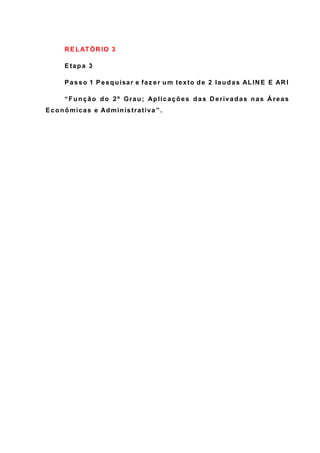 R ELATÓR IO 3
Etapa 3
Passo 1 Pesquisar e faz er um texto de 2 laudas ALIN E E AR I
“Função do 2º Grau; Aplicações das D erivadas nas Á reas
Econômicas e Administrativa ”.
 