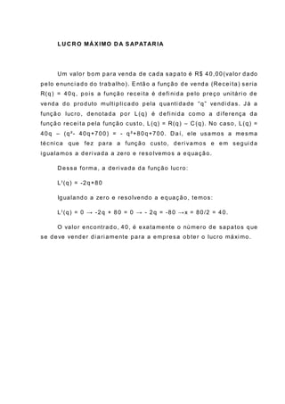 LU C R O MÁ XIMO D A SAPATAR IA
Um valor bom para venda de cada sapato é R$ 40,00(valor dado
pelo enunci ado do trabalho). Então a função de venda (Recei ta) seria
R(q) = 40q, poi s a função recei ta é defi ni da pelo preço uni tári o de
venda do produto multi pli cado pela quanti dade “q” vendi das. Já a
função lucro, denotada por L(q) é defi ni da como a di ferença da
função recei ta pela função custo, L(q) = R(q) – C (q). No caso, L(q) =
40q – (q²- 40q+700) = - q²+80q+700. D aí, ele usamos a mesma
técni ca que fez para a função custo, deri vamos e em segui da
i gualamos a deri vada a zero e reso lvemos a equação.
D essa forma, a deri vada da função lucro:
LꞋ(q) = -2q+80
Igualando a zero e resolvendo a equação, temos:
LꞋ(q) = 0 → -2q + 80 = 0 → - 2q = -80 →x = 80/2 = 40.
O valor encontrado, 40, é exatamente o número de sapatos que
se deve vender di ari amente para a empresa obter o lucro máxi mo.
 