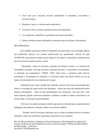  Fazer com que o discente encontre rapidamente os resultados, exercitando o
          raciocínio lógico;

       Despertar o gosto e o interesse pela matemática;

       Exercitar e fixar as quatros operações básicas da matemática;

       Ler, interpretar e identificar os problemas nas quatro operações;

       Efetuar cálculos mentais utilizando as operações através de jogos e brincadeiras.

METODOLOGIA:

        Este trabalho será desenvolvido no laboratório de informática com atividades lúdicas
que produzirão interesse nas crianças promovendo seu aprendizado. Através do jogo
TUXMATH, procuraremos atingir nossos objetivos de ensinar a matemática, indispensáveis
para seu desenvolvimento escolar e social.

        “ Brincando, o aluno se concentra e aprende com alegria e prazer, e se socializa nas
brincadeiras em grupo, visto que, descobre a presença do outro, “o adversário, na brincadeira,
é, sobretudo um companheiro.” (PIRES, 1989). Além disso, o professor pode observar
assimilação e acomodação do conteúdo e o raciocínio lógico dos alunos através do uso de
regras, da construção de novas maneiras de se jogar.

        Entendemos que o jogo, quando bem utilizado, promove uma maior concentração dos
alunos e a aceitação de regras sociais não alienantes – postos que estas são estabelecidas pelos
próprios participantes – além de uma aprendizagem não estressante, visto que não é uma
tarefa imposta, ligadas a interesses materiais e mediatos, levando os alunos à descoberta e os
incentivando a construção da personalidade.

        O brincar é um dado da natureza infantil que pode ser utilizado para o aprimoramento
pedagógico do professor, tornando o lúdico um exercício didático.

           Portanto, através dos jogos esperamos que os alunos consigam resolver as quatros
operações e lidar com problemas matemáticos presentes no seu cotidiano.

Davi de Oliveira da Silva. Graduado em Normal Superior e Pós-Graduado em Supervisão
Escolar. Professor da rede Estadual de Ensino na Escola Estadual “Professora Maria Belém”
em Barreirinha – Amazonas.
davidsilva712009@gmail.com
 