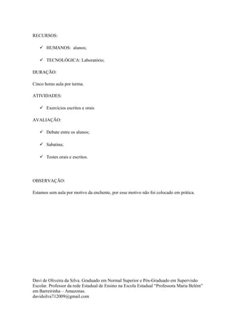 RECURSOS:

    HUMANOS: alunos;

    TECNOLÓGICA: Laboratório;

DURAÇÃO:

Cinco horas aula por turma.

ATIVIDADES:

    Exercícios escritos e orais

AVALIAÇÃO:

    Debate entre os alunos;

    Sabatina;

    Testes orais e escritos.




OBSERVAÇÃO:

Estamos sem aula por motivo da enchente, por esse motivo não foi colocado em prática.




Davi de Oliveira da Silva. Graduado em Normal Superior e Pós-Graduado em Supervisão
Escolar. Professor da rede Estadual de Ensino na Escola Estadual “Professora Maria Belém”
em Barreirinha – Amazonas.
davidsilva712009@gmail.com
 