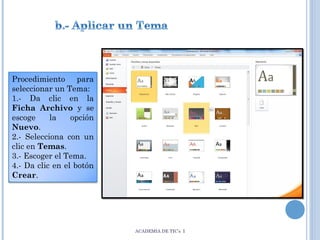 Procedimiento para
seleccionar un Tema:
1.- Da clic en la
Ficha Archivo y se
escoge
la
opción
Nuevo.
2.- Selecciona con un
clic en Temas.
3.- Escoger el Tema.
4.- Da clic en el botón
Crear.

ACADEMIA DE TIC’s I

 