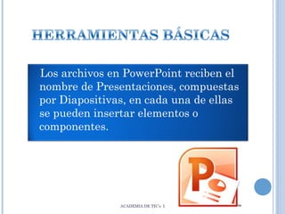 Los archivos en PowerPoint reciben el
nombre de Presentaciones, compuestas
por Diapositivas, en cada una de ellas
se pueden insertar elementos o
componentes.

ACADEMIA DE TIC’s I

 