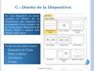 En una diapositiva se puede
cambiar el Diseño de la
Diapositivas que componen la
presentación estos pueden ser
de varios temas: Diapositiva de
Titulo, Titulo y objetos, Dos
objetos, entre otros.

Puede ser de varios temas:
 Diapositiva de Titulo.
 Titulo y objetos.
 Dos objetos.
 Y otros.
ACADEMIA DE TIC’s I

 
