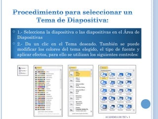 



1.- Selecciona la diapositiva o las diapositivas en el Área de
Diapositivas
2.- Da un clic en el Tema deseado. También se puede
modificar los colores del tema elegido, el tipo de fuente y
aplicar efectos, para ello se utilizan los siguientes controles:

ACADEMIA DE TIC’s I

 