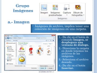 

Imágenes de archivo, implica tener una
colección de imágenes en una carpeta.
1.- Da clic en el botón de
comando Imagen, se
desplegara una
ventana de dialogo.
2.- Direcciona la carpeta
en donde tenemos los
archivos de las
imágenes.
3.- Selecciona el archivo
deseado.
4.- Da clic en el botón
Insertar.
ACADEMIA DE TIC’s I

 