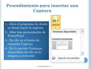 1.- Abre el programa de donde
se desea hacer la captura
2.- Abre una presentación de
PowerPoint
3.- Da clic en el botón de
comando Captura
4.- En la sección Ventanas
disponibles da clic en la
imagen a incrustar

ACADEMIA DE TIC’s I

 
