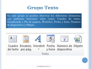 En este grupo se pueden observar los diferentes elementos
que podemos incrustar tales como: Cuadro de texto,
Encabezado y Pie de pagina, WordArt, Fecha y hora, Numero
de diapositiva y Objeto.

ACADEMIA DE TIC’s I

 