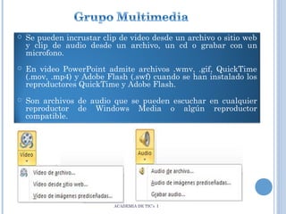

Se pueden incrustar clip de video desde un archivo o sitio web
y clip de audio desde un archivo, un cd o grabar con un
microfono.



En video PowerPoint admite archivos .wmv, .gif, QuickTime
(.mov, .mp4) y Adobe Flash (.swf) cuando se han instalado los
reproductores QuickTime y Adobe Flash.



Son archivos de audio que se pueden escuchar en cualquier
reproductor de Windows Media o algún reproductor
compatible.

ACADEMIA DE TIC’s I

 