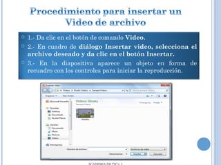 




1.- Da clic en el botón de comando Video.
2.- En cuadro de diálogo Insertar video, selecciona el
archivo deseado y da clic en el botón Insertar.
3.- En la diapositiva aparece un objeto en forma de
recuadro con los controles para iniciar la reproducción.

 
