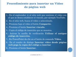 1.- En el explorador, ir al sitio web que contiene el video con
el que se desea establecer el vinculo, por ejemplo YouTube.
2.- En el sitio web, busca el video y selecciónalo.
3.- Presiona bajo el video el botón Compartir.
4.- Presiona el botón Insertar vínculo.
5.- Copia el código de inserción que se muestra.
6.- Activar la casilla de verificación Utilizar el antiguo
código de inserción.
7.- En PowerPoint da clic en el botón de comando Video.
8.- En el cuadro de dialogo Insertar video desde página
web pega la copia del código a insertar
9.- Presiona el botón Insertar.
ACADEMIA DE TIC’s I

 