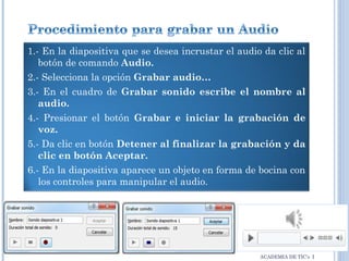 1.- En la diapositiva que se desea incrustar el audio da clic al
botón de comando Audio.
2.- Selecciona la opción Grabar audio…
3.- En el cuadro de Grabar sonido escribe el nombre al
audio.
4.- Presionar el botón Grabar e iniciar la grabación de
voz.
5.- Da clic en botón Detener al finalizar la grabación y da
clic en botón Aceptar.
6.- En la diapositiva aparece un objeto en forma de bocina con
los controles para manipular el audio.

ACADEMIA DE TIC’s I

 