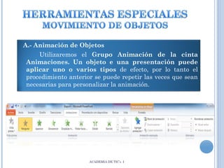 A.- Animación de Objetos
Utilizaremos el Grupo Animación de la cinta
Animaciones. Un objeto e una presentación puede
aplicar uno o varios tipos de efecto, por lo tanto el
procedimiento anterior se puede repetir las veces que sean
necesarias para personalizar la animación.

ACADEMIA DE TIC’s I

 