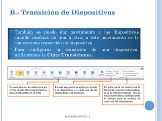 



También se puede dar movimiento a las diapositivas
cuando cambias de una a otra, a este movimiento se le
conoce como transición de diapositiva.
Para configurar la transición de una diapositiva,
utilizaremos la Cinta Transiciones.

ACADEMIA DE TIC’s I

 
