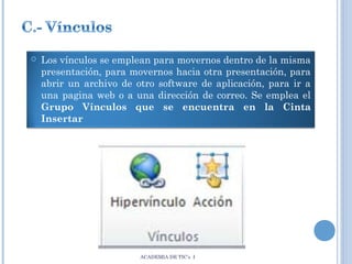 

Los vínculos se emplean para movernos dentro de la misma
presentación, para movernos hacia otra presentación, para
abrir un archivo de otro software de aplicación, para ir a
una pagina web o a una dirección de correo. Se emplea el
Grupo Vínculos que se encuentra en la Cinta
Insertar

ACADEMIA DE TIC’s I

 