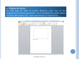 c.- Página de notas
En este tipo de vista se puede observar cada una de las
diapositivas de forma particular, con la finalidad de poder editar
las notas del orador tal y como aparecerán al imprimirlas.

ACADEMIA DE TIC’s I

 