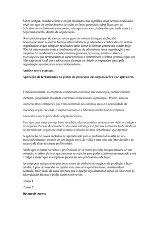 Saber delegar, mandar cobrar e exigir resultados não significa sinal de bons resultados,
você tem que ter conhecimento de todas as fases gerenciais saber lidar com as
deficiências melhorando cada ponto, interagir com seu colaborador que nada mais é a
peça fundamental dentro da organização.
O verdadeiro papel do executivo era gerir os valores da organização, não
desconsiderando as outras formas administrativas já adotadas e conhecidas em outras
organizações e que atingiam resultados tanto como as formas gerenciais usadas hoje.
Não há uma maneira certa e totalmente eficaz de administrar uma organização é um
conjunto de habilidades e conhecimentos pessoais, técnicos, administrativos e
psicológicos que representam as características e determinam a forma gerencial que um
líder (gerente) local deve adotar para alcançar os objetivos esperados tanto pela
organização quanto pelos seus colaboradores.
Análise sobre o artigo:
Aplicação de ferramentas na gestão de processos das organizações que aprendem.
Tradicionalmente, as empresas competiam com base em tecnologia, conhecimentos
técnicos, capacidade instalada e atributos relacionados à produção. Porém, com as
inúmeras transformações que vem ocorrendo nos últimos anos e a necessidade da
mudança organizacional, o capital humano e a liderança intelectual da empresa
passaram a serem prioridades organizacionais.
Para que uma empresa seja bem sucedida, são necessárias pessoas com visão estratégica
de negócio. Para se desenvolver esta visão estratégica é preciso a introdução de modelos
de aprendizado organizacional visando à criação de uma organização que aprende
A aplicação de novos métodos de aprendizado para o profissional auxilia no seu
autoconhecimento através de um ângulo novo de visão e tem sido um fator decisivo no
sucesso de diversas áreas profissionais.
Ainda que existam barreiras o profissional se vê numa posição em que através de seu
potencial criativo ele tem que procurar se reciclar para poder continuar no mercado e ser
o “algo a mais” que as empresas procuram nos profissionais de hoje.
As empresas antigamente precisam muito do dinheiro no negócio da produção e hoje
em dia, é preciso investir no capital sim, mas no capital humano, valorizando o
potencial individual de cada um para que a equipe seja altamente capaz de lidar com as
adversidades futuras e poder assim resolve-las.
.Etapa 4
Passo 2
Desenvolvimento
 