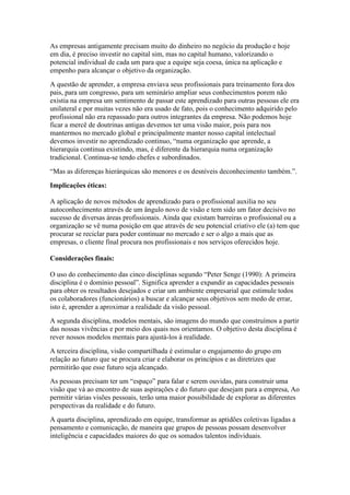 As empresas antigamente precisam muito do dinheiro no negócio da produção e hoje
em dia, é preciso investir no capital sim, mas no capital humano, valorizando o
potencial individual de cada um para que a equipe seja coesa, única na aplicação e
empenho para alcançar o objetivo da organização.
A questão de aprender, a empresa enviava seus profissionais para treinamento fora dos
pais, para um congresso, para um seminário ampliar seus conhecimentos porem não
existia na empresa um sentimento de passar este aprendizado para outras pessoas ele era
unilateral e por muitas vezes não era usado de fato, pois o conhecimento adquirido pelo
profissional não era repassado para outros integrantes da empresa. Não podemos hoje
ficar a mercê de doutrinas antigas devemos ter uma visão maior, pois para nos
mantermos no mercado global e principalmente manter nosso capital intelectual
devemos investir no aprendizado continuo, “numa organização que aprende, a
hierarquia continua existindo, mas, é diferente da hierarquia numa organização
tradicional. Continua-se tendo chefes e subordinados.
“Mas as diferenças hierárquicas são menores e os desníveis deconhecimento também.”.
Implicações éticas:
A aplicação de novos métodos de aprendizado para o profissional auxilia no seu
autoconhecimento através de um ângulo novo de visão e tem sido um fator decisivo no
sucesso de diversas áreas profissionais. Ainda que existam barreiras o profissional ou a
organização se vê numa posição em que através de seu potencial criativo ele (a) tem que
procurar se reciclar para poder continuar no mercado e ser o algo a mais que as
empresas, o cliente final procura nos profissionais e nos serviços oferecidos hoje.
Considerações finais:
O uso do conhecimento das cinco disciplinas segundo “Peter Senge (1990): A primeira
disciplina é o domínio pessoal”. Significa aprender a expandir as capacidades pessoais
para obter os resultados desejados e criar um ambiente empresarial que estimule todos
os colaboradores (funcionários) a buscar e alcançar seus objetivos sem medo de errar,
isto é, aprender a aproximar a realidade da visão pessoal.
A segunda disciplina, modelos mentais, são imagens do mundo que construímos a partir
das nossas vivências e por meio dos quais nos orientamos. O objetivo desta disciplina é
rever nossos modelos mentais para ajustá-los à realidade.
A terceira disciplina, visão compartilhada é estimular o engajamento do grupo em
relação ao futuro que se procura criar e elaborar os princípios e as diretrizes que
permitirão que esse futuro seja alcançado.
As pessoas precisam ter um “espaço” para falar e serem ouvidas, para construir uma
visão que vá ao encontro de suas aspirações e do futuro que desejam para a empresa, Ao
permitir várias visões pessoais, terão uma maior possibilidade de explorar as diferentes
perspectivas da realidade e do futuro.
A quarta disciplina, aprendizado em equipe, transformar as aptidões coletivas ligadas a
pensamento e comunicação, de maneira que grupos de pessoas possam desenvolver
inteligência e capacidades maiores do que os somados talentos individuais.
 