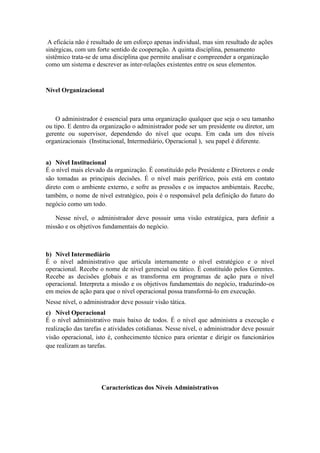 A eficácia não é resultado de um esforço apenas individual, mas sim resultado de ações
sinérgicas, com um forte sentido de cooperação. A quinta disciplina, pensamento
sistêmico trata-se de uma disciplina que permite analisar e compreender a organização
como um sistema e descrever as inter-relações existentes entre os seus elementos.
Nível Organizacional
O administrador é essencial para uma organização qualquer que seja o seu tamanho
ou tipo. E dentro da organização o administrador pode ser um presidente ou diretor, um
gerente ou supervisor, dependendo do nível que ocupa. Em cada um dos níveis
organizacionais (Institucional, Intermediário, Operacional ), seu papel é diferente.
a) Nível Institucional
É o nível mais elevado da organização. É constituído pelo Presidente e Diretores e onde
são tomadas as principais decisões. É o nível mais periférico, pois está em contato
direto com o ambiente externo, e sofre as pressões e os impactos ambientais. Recebe,
também, o nome de nível estratégico, pois é o responsável pela definição do futuro do
negócio como um todo.
Nesse nível, o administrador deve possuir uma visão estratégica, para definir a
missão e os objetivos fundamentais do negócio.
b) Nível Intermediário
É o nível administrativo que articula internamente o nível estratégico e o nível
operacional. Recebe o nome de nível gerencial ou tático. É constituído pelos Gerentes.
Recebe as decisões globais e as transforma em programas de ação para o nível
operacional. Interpreta a missão e os objetivos fundamentais do negócio, traduzindo-os
em meios de ação para que o nível operacional possa transformá-lo em execução.
Nesse nível, o administrador deve possuir visão tática.
c) Nível Operacional
É o nível administrativo mais baixo de todos. É o nível que administra a execução e
realização das tarefas e atividades cotidianas. Nesse nível, o administrador deve possuir
visão operacional, isto é, conhecimento técnico para orientar e dirigir os funcionários
que realizam as tarefas.
Características dos Níveis Administrativos
 