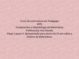 Curso de Licenciatura em Pedagogia
ATPS
Fundamentos e Metodologia de Matemática
Professor(a): Ana Claudia
Etapa 1 passo 4: Apresentação para alunos do 5º ano sobre a
História da Matemática.
 