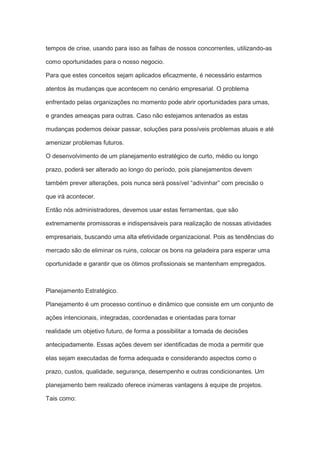 tempos de crise, usando para isso as falhas de nossos concorrentes, utilizando-as
como oportunidades para o nosso negocio.
Para que estes conceitos sejam aplicados eficazmente, é necessário estarmos
atentos às mudanças que acontecem no cenário empresarial. O problema
enfrentado pelas organizações no momento pode abrir oportunidades para umas,
e grandes ameaças para outras. Caso não estejamos antenados as estas
mudanças podemos deixar passar, soluções para possíveis problemas atuais e até
amenizar problemas futuros.
O desenvolvimento de um planejamento estratégico de curto, médio ou longo
prazo, poderá ser alterado ao longo do período, pois planejamentos devem
também prever alterações, pois nunca será possível “adivinhar” com precisão o
que irá acontecer.
Então nós administradores, devemos usar estas ferramentas, que são
extremamente promissoras e indispensáveis para realização de nossas atividades
empresariais, buscando uma alta efetividade organizacional. Pois as tendências do
mercado são de eliminar os ruins, colocar os bons na geladeira para esperar uma
oportunidade e garantir que os ótimos profissionais se mantenham empregados.
Planejamento Estratégico.
Planejamento é um processo contínuo e dinâmico que consiste em um conjunto de
ações intencionais, integradas, coordenadas e orientadas para tornar
realidade um objetivo futuro, de forma a possibilitar a tomada de decisões
antecipadamente. Essas ações devem ser identificadas de moda a permitir que
elas sejam executadas de forma adequada e considerando aspectos como o
prazo, custos, qualidade, segurança, desempenho e outras condicionantes. Um
planejamento bem realizado oferece inúmeras vantagens à equipe de projetos.
Tais como:
 
