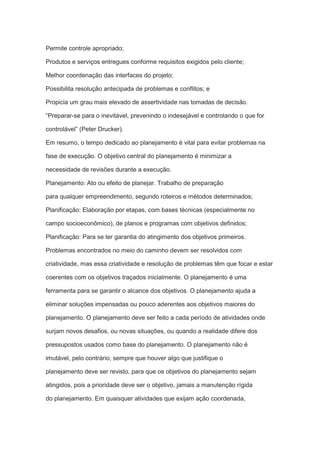 Permite controle apropriado;
Produtos e serviços entregues conforme requisitos exigidos pelo cliente;
Melhor coordenação das interfaces do projeto;
Possibilita resolução antecipada de problemas e conflitos; e
Propicia um grau mais elevado de assertividade nas tomadas de decisão.
“Preparar-se para o inevitável, prevenindo o indesejável e controlando o que for
controlável” (Peter Drucker).
Em resumo, o tempo dedicado ao planejamento é vital para evitar problemas na
fase de execução. O objetivo central do planejamento é minimizar a
necessidade de revisões durante a execução.
Planejamento: Ato ou efeito de planejar. Trabalho de preparação
para qualquer empreendimento, segundo roteiros e métodos determinados;
Planificação: Elaboração por etapas, com bases técnicas (especialmente no
campo socioeconômico), de planos e programas com objetivos definidos;
Planificação: Para se ter garantia do atingimento dos objetivos primeiros.
Problemas encontrados no meio do caminho devem ser resolvidos com
criatividade, mas essa criatividade e resolução de problemas têm que focar e estar
coerentes com os objetivos traçados inicialmente. O planejamento é uma
ferramenta para se garantir o alcance dos objetivos. O planejamento ajuda a
eliminar soluções impensadas ou pouco aderentes aos objetivos maiores do
planejamento. O planejamento deve ser feito a cada período de atividades onde
surjam novos desafios, ou novas situações, ou quando a realidade difere dos
pressupostos usados como base do planejamento. O planejamento não é
imutável, pelo contrário, sempre que houver algo que justifique o
planejamento deve ser revisto, para que os objetivos do planejamento sejam
atingidos, pois a prioridade deve ser o objetivo, jamais a manutenção rígida
do planejamento. Em quaisquer atividades que exijam ação coordenada,
 