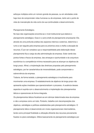 esforços múltiplos entre um número grande de pessoas, ou em atividades onde
haja risco de comprometer vidas humanas ou de empresas, tanto sob o ponto de
vista de manutenção da vida como de sua continuidade e desenvolvimento.
Planejamento Estratégico.
No topo das organizações encontra-se o nível institucional que elabora o
planejamento estratégico. Esse é o carro-chefe do planejamento empresarial. Ele,
através de uma profunda análise dos aspectos internos e externos, determina o
rumo a ser seguido pela empresa para os próximos anos e chefia a alocação de
recursos. É por ser complexo que a responsabilidade pela elaboração desse
planejamento fica a cargo da alta administração da empresa. Estar ciente dos
pontos fortes e fracos da empresa, das ameaças e oportunidade e da conjuntura
econômica é a competência mínima necessária para se alcançar os objetivos de
longo prazo. Afinal, a implantação das diretrizes propostas pelo planejamento
estratégico, por ter característica de irreversibilidade, pode comprometer a
sobrevivência da empresa.
Todavia, de forma isolada, o planejamento estratégico é insuficiente para
movimentar uma empresa. O estabelecimento de objetivos de longo prazo não
apresenta ações imediatas que operacionalizem o processo. A ausência desses
aspectos é suprida com o desenvolvimento e implantação dos planejamentos
táticos e operacionais de forma integrada.
Os planejamentos táticos focalizam-se em otimizar determinada área da empresa
e não a empresa como um todo. Portanto, trabalha com decomposições dos
objetivos, estratégias e políticas estabelecidas pelo planejamento estratégico. O
planejamento tático é desenvolvido em níveis organizacionais intermediários,
tendo como principal finalidade a utilização eficiente dos recursos previamente
fixados no plano estratégico. Difere basicamente do planejamento estratégico por
 