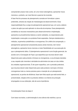 compreender prazos mais curtos, ter uma menor abrangência, apresentar riscos
menores e, portanto, ser mais flexível e passível de reversão.
A fase final do processo de planejamento consiste em formalizar o plano
pretendido, através da criação de metodologias de desenvolvimento. Essa
responsabilidade fica a cargo do planejamento operacional que, em suma, elabora
o plano de ação que será aplicado no dia-a-dia da empresa. Esse planejamento
contabiliza os recursos necessários para desenvolvimento e implantação,
apresenta os procedimentos básicos a serem adotados, os responsáveis pela
implantação e execução e os produtos finais esperados. Sempre obedecendo a
métodos, orçamentos predefinidos e cronogramas. Em critério de comparação, o
planejamento operacional compreende prazos ainda menores, tem menor
abrangência, apresenta riscos menores e maior flexibilidade em sua execução do
que o planejamento tático. O planejamento operacional é uma função gerencial, de
acordo com a Concepção de Fayol, que especifica que recursos devem estar
disponíveis para cada produto e fornece os cronogramas, e as principais decisões
a seu respeito são inerentes à atividade de administrar de casa um dos chefes
de unidades organizacionais. É ele quem especifica, com a precisão praticável,
que recursos devem estar disponíveis para cada produto e serviços e fornece
cronogramas mais ou menos precisos para a inserção de um planejamento
operacional, os pontos de eficiência, fazer bem feito aquilo que está sendo feito, e
produtividade, relação entre os produtos obtidos e os fatores de produção
empregados na sua obtenção, são de suma importância.
Considerações finais da etapa 4
Com base nos textos, a administração é uma ciência não restritiva, que se
 