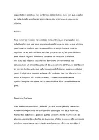 capacidade de escolhas, mas também da capacidade de fazer com que as ações
de cada decisão (escolha) se façam viáveis, não importando o propósito ou
objetivo.
Passo3
Para reduzir os impactos na sociedade meio ambiente, as organizações e os
indivíduos tem que usar seus recursos adequadamente, ou seja, se sua atividade
gera impactos positivos para os consumidores e a organização e impactos
negativos para o meio ambiente esta tem que promover ações que minimizem
esse impacto negativo procurando bem estar da sociedade e ambiente.
Por outro lado trabalhar seu ambiente de trabalho proporcionando aos
colaboradores um ambiente agradável, de conhecimento contínuo, de acordo com
as normas, tendo a visão que os funcionários satisfeitos nas suas necessidades
gerais divulgam sua empresa, esta que não perde seu foco que é lucro, e com
essas ações passa informação para seus colaboradores que leva esse
aprendizado para suas casas para o meio ambiente enfim para sociedade em
geral.
Considerações finais
Com a conclusão do trabalho podemos perceber em um primeiro momento a
fundamental importância do “planejamento estratégico” nos seus três níveis,
facilitando o trabalho dos gestores quando se veem a frente de um desafio de
planejar organizando as tarefas, as chances da eficácia e sucesso são as maiores
possíveis enquanto que, ao contrário, se estes passos não forem seguidos, é
 