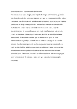 praticamente certa a possibilidade do fracasso.
Foi notado ainda que a direção, esta importante função administrativa, garante o
correto andamento dos processos fazendo com que as metas estabelecidas sejam
cumpridas, mas de forma mais democrática e participativa, ao contrário da maneira
como o ato de dirigir uma equipe, uma empresa era visto em um passado não
muito distante onde o uso da autoridade era mais usado que o poder de
convencimento e de persuasão usado com muito mais frequência hoje em dia.
Porém é necessário frisar que o controle da ação deve ser sempre observado
atentamente. É importante também que as empresas na figura de seus
administradores sejam flexíveis na forma de conduzir suas ações, já que não
existem diagnósticos amplamente aceitos para avaliar as empresas e cada vez
mais são necessárias soluções inteligentes e rápidas para sanar os problemas
enfrentados no mundo globalizado de hoje onde a velocidade de decisões
acertadas pode estabelecer o sucesso ou o fracasso de um determinado projeto,
sem, contudo deixar de planejar e fazer com que sejam cumpridas as ações
propostas.
 