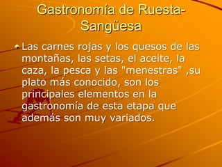 Gastronomía de Ruesta-
         Sangüesa
Las carnes rojas y los quesos de las
montañas, las setas, el aceite, la
caza, la pesca y las "menestras" ,su
plato más conocido, son los
principales elementos en la
gastronomía de esta etapa que
además son muy variados.
 