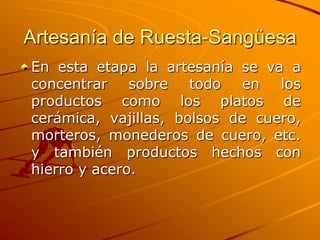 Artesanía de Ruesta-Sangüesa
En esta etapa la artesanía se va a
concentrar sobre todo en los
productos como los platos de
cerámica, vajillas, bolsos de cuero,
morteros, monederos de cuero, etc.
y también productos hechos con
hierro y acero.
 