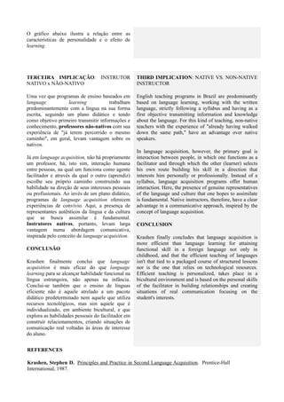 O gráfico abaixo ilustra a relação entre as
características de personalidade e o efeito de
learning.




TERCEIRA IMPLICAÇÃO: INSTRUTOR                      THIRD IMPLICATION: NATIVE VS. NON-NATIVE
NATIVO x NÃO-NATIVO                                 INSTRUCTOR

Uma vez que programas de ensino baseados em         English teaching programs in Brazil are predominantly
language           learning           trabalham     based on language learning, working with the written
predominantemente com a língua na sua forma         language, strictly following a syllabus and having as a
escrita, seguindo um plano didático e tendo         first objective transmitting information and knowledge
como objetivo primeiro transmitir informações e     about the language. For this kind of teaching, non-native
conhecimento, professores não-nativos com sua       teachers with the experience of "already having walked
experiência de "já terem percorrido o mesmo         down the same path," have an advantage over native
caminho", em geral, levam vantagem sobre os         speakers.
nativos.
                                                    In language acquisition, however, the primary goal is
Já em language acquisition, não há propriamente     interaction between people, in which one functions as a
um professor, há, isto sim, interação humana        facilitator and through which the other (learner) selects
entre pessoas, na qual um funciona como agente      his own route building his skill in a direction that
facilitador e através da qual o outro (aprendiz)    interests him personally or professionally. Instead of a
escolhe seu próprio caminho construindo sua         syllabus, language acquisition programs offer human
habilidade na direção de seus interesses pessoais   interaction. Here, the presence of genuine representatives
ou profissionais. Ao invés de um plano didático,    of the language and culture that one hopes to assimilate
programas de language acquisition oferecem          is fundamental. Native instructors, therefore, have a clear
experiências de convívio. Aqui, a presença de       advantage in a communicative approach, inspired by the
representantes autênticos da língua e da cultura    concept of language acquisition.
que se busca assimilar é fundamental.
Instrutores nativos, portanto, levam larga          CONCLUSION
vantagem numa abordagem comunicativa,
inspirada pelo conceito de language acquisition.    Krashen finally concludes that language acquisition is
                                                    more efficient than language learning for attaining
CONCLUSÃO                                           functional skill in a foreign language not only in
                                                    childhood, and that the efficient teaching of languages
Krashen finalmente conclui que language             isn't that tied to a packaged course of structured lessons
acquisition é mais eficaz do que language           nor is the one that relies on technological resources.
learning para se alcançar habilidade funcional na   Efficient teaching is personalized, takes place in a
língua estrangeira, não apenas na infância.         bicultural environment and is based on the personal skills
Conclui-se também que o ensino de línguas           of the facilitator in building relationships and creating
eficiente não é aquele atrelado a um pacote         situations of real communication focusing on the
didático predeterminado nem aquele que utiliza      student's interests.
recursos tecnológicos, mas sim aquele que é
individualizado, em ambiente bicultural, e que
explora as habilidades pessoais do facilitador em
construir relacionamentos, criando situações de
comunicação real voltadas às áreas de interesse
do aluno.


REFERENCES

Krashen, Stephen D. Principles and Practice in Second Language Acquisition. Prentice-Hall
International, 1987.
 