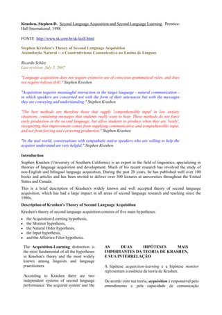 Krashen, Stephen D. Second Language Acquisition and Second Language Learning. Prentice-
Hall International, 1988.

FONTE :http://www.sk.com.br/sk-laxll.html

Stephen Krashen's Theory of Second Language Acquisition
Assimilação Natural -- o Construtivismo Comunicativo no Ensino de Línguas

Ricardo Schütz
Last revision: July 2, 2007

"Language acquisition does not require extensive use of conscious grammatical rules, and does
not require tedious drill." Stephen Krashen

"Acquisition requires meaningful interaction in the target language - natural communication -
in which speakers are concerned not with the form of their utterances but with the messages
they are conveying and understanding." Stephen Krashen

"The best methods are therefore those that supply 'comprehensible input' in low anxiety
situations, containing messages that students really want to hear. These methods do not force
early production in the second language, but allow students to produce when they are 'ready',
recognizing that improvement comes from supplying communicative and comprehensible input,
and not from forcing and correcting production." Stephen Krashen

"In the real world, conversations with sympathetic native speakers who are willing to help the
acquirer understand are very helpful." Stephen Krashen

Introduction
Stephen Krashen (University of Southern California) is an expert in the field of linguistics, specializing in
theories of language acquisition and development. Much of his recent research has involved the study of
non-English and bilingual language acquisition. During the past 20 years, he has published well over 100
books and articles and has been invited to deliver over 300 lectures at universities throughout the United
States and Canada.
This is a brief description of Krashen's widely known and well accepted theory of second language
acquisition, which has had a large impact in all areas of second language research and teaching since the
1980s.
Description of Krashen's Theory of Second Language Acquisition
Krashen's theory of second language acquisition consists of five main hypotheses:
•    the Acquisition-Learning hypothesis,
•    the Monitor hypothesis,
•    the Natural Order hypothesis,
•    the Input hypothesis,
•    and the Affective Filter hypothesis.

    The Acquisition-Learning distinction is       AS      DUAS   HIPÓTESES     MAIS
    the most fundamental of all the hypotheses    IMPORTANTES DA TEORIA DE KRASHEN,
    in Krashen's theory and the most widely       E SUA INTERRELAÇÃO
    known among linguists and language
    practitioners.                                A hipótese acquisition-learning e a hipótese monitor
                                                  representam a essência da teoria de Krashen.
    According to Krashen there are two
    independent systems of second language        De acordo com sua teoria, acquisition é responsável pelo
    performance: 'the acquired system' and 'the   entendimento e pela capacidade de comunicação
 