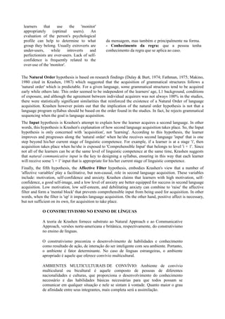 learners    that    use     the     'monitor'
 appropriately     (optimal     users).   An
 evaluation of the person's psychological
 profile can help to determine to what             da mensagem, mas também e principalmente na forma.
 group they belong. Usually extroverts are         - Conhecimento da regra: que a pessoa tenha
 under-users,     while     introverts   and       conhecimento da regra que se aplica ao caso.
 perfectionists are over-users. Lack of self-
 confidence is frequently related to the
 over-use of the 'monitor'.

The Natural Order hypothesis is based on research findings (Dulay & Burt, 1974; Fathman, 1975; Makino,
1980 cited in Krashen, 1987) which suggested that the acquisition of grammatical structures follows a
'natural order' which is predictable. For a given language, some grammatical structures tend to be acquired
early while others late. This order seemed to be independent of the learners' age, L1 background, conditions
of exposure, and although the agreement between individual acquirers was not always 100% in the studies,
there were statistically significant similarities that reinforced the existence of a Natural Order of language
acquisition. Krashen however points out that the implication of the natural order hypothesis is not that a
language program syllabus should be based on the order found in the studies. In fact, he rejects grammatical
sequencing when the goal is language acquisition.
The Input hypothesis is Krashen's attempt to explain how the learner acquires a second language. In other
words, this hypothesis is Krashen's explanation of how second language acquisition takes place. So, the Input
hypothesis is only concerned with 'acquisition', not 'learning'. According to this hypothesis, the learner
improves and progresses along the 'natural order' when he/she receives second language 'input' that is one
step beyond his/her current stage of linguistic competence. For example, if a learner is at a stage 'i', then
acquisition takes place when he/she is exposed to 'Comprehensible Input' that belongs to level 'i + 1'. Since
not all of the learners can be at the same level of linguistic competence at the same time, Krashen suggests
that natural communicative input is the key to designing a syllabus, ensuring in this way that each learner
will receive some 'i + 1' input that is appropriate for his/her current stage of linguistic competence.
Finally, the fifth hypothesis, the Affective Filter hypothesis, embodies Krashen's view that a number of
'affective variables' play a facilitative, but non-causal, role in second language acquisition. These variables
include: motivation, self-confidence and anxiety. Krashen claims that learners with high motivation, self-
confidence, a good self-image, and a low level of anxiety are better equipped for success in second language
acquisition. Low motivation, low self-esteem, and debilitating anxiety can combine to 'raise' the affective
filter and form a 'mental block' that prevents comprehensible input from being used for acquisition. In other
words, when the filter is 'up' it impedes language acquisition. On the other hand, positive affect is necessary,
but not sufficient on its own, for acquisition to take place.

            O CONSTRUTIVISMO NO ENSINO DE LÍNGUAS

            A teoria de Krashen fornece substrato ao Natural Approach e ao Communicative
            Approach, versões norte-americana e britânica, respectivamente, do construtivismo
            no ensino de línguas.

            O construtivismo preconiza o desenvolvimento de habilidades e conhecimento
            como resultado de ação, de interação do ser inteligente com seu ambiente. Portanto,
            o ambiente é fator determinante. No caso de línguas estrangeiras, o ambiente
            apropriado é aquele que oferece convívio multicultural.

            AMBIENTES MULTICULTURAIS DE CONVÍVIO: Ambiente de convívio
            multiculural ou bicultural é aquele composto de pessoas de diferentes
            nacionalidades e culturas, que proporciona o desenvolvimento do conhecimento
            necessário e das habilidades básicas necessárias para que todos possam se
            comunicar em qualquer situação e nele se sintam à vontade. Quanto maior o grau
            de afinidade entre seus integrantes, mais completa será a assimilação.
 