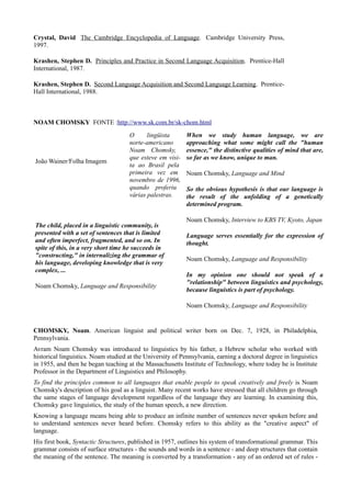 Crystal, David The Cambridge Encyclopedia of Language. Cambridge University Press,
1997.

Krashen, Stephen D. Principles and Practice in Second Language Acquisition. Prentice-Hall
International, 1987.

Krashen, Stephen D. Second Language Acquisition and Second Language Learning. Prentice-
Hall International, 1988.



NOAM CHOMSKY FONTE :http://www.sk.com.br/sk-chom.html
                                     O      lingüista       When we study human language, we are
                                     norte-americano        approaching what some might call the "human
                                     Noam Chomsky,          essence," the distinctive qualities of mind that are,
                                     que esteve em visi-    so far as we know, unique to man.
João Wainer/Folha Imagem
                                     ta ao Brasil pela
                                     primeira vez em        Noam Chomsky, Language and Mind
                                     novembro de 1996,
                                     quando proferiu        So the obvious hypothesis is that our language is
                                     várias palestras.      the result of the unfolding of a genetically
                                                            determined program.

                                                            Noam Chomsky, Interview to KBS TV, Kyoto, Japan
The child, placed in a linguistic community, is
presented with a set of sentences that is limited           Language serves essentially for the expression of
and often imperfect, fragmented, and so on. In              thought.
spite of this, in a very short time he succeeds in
"constructing," in internalizing the grammar of
                                                            Noam Chomsky, Language and Responsibility
his language, developing knowledge that is very
complex, ...
                                                            In my opinion one should not speak of a
                                                            "relationship" between linguistics and psychology,
Noam Chomsky, Language and Responsibility
                                                            because linguistics is part of psychology.

                                                            Noam Chomsky, Language and Responsibility


CHOMSKY, Noam. American linguist and political writer born on Dec. 7, 1928, in Philadelphia,
Pennsylvania.
Avram Noam Chomsky was introduced to linguistics by his father, a Hebrew scholar who worked with
historical linguistics. Noam studied at the University of Pennsylvania, earning a doctoral degree in linguistics
in 1955, and then he began teaching at the Massachusetts Institute of Technology, where today he is Institute
Professor in the Department of Linguistics and Philosophy.
To find the principles common to all languages that enable people to speak creatively and freely is Noam
Chomsky's description of his goal as a linguist. Many recent works have stressed that all children go through
the same stages of language development regardless of the language they are learning. In examining this,
Chomsky gave linguistics, the study of the human speech, a new direction.
Knowing a language means being able to produce an infinite number of sentences never spoken before and
to understand sentences never heard before. Chomsky refers to this ability as the "creative aspect" of
language.
His first book, Syntactic Structures, published in 1957, outlines his system of transformational grammar. This
grammar consists of surface structures - the sounds and words in a sentence - and deep structures that contain
the meaning of the sentence. The meaning is converted by a transformation - any of an ordered set of rules -
 