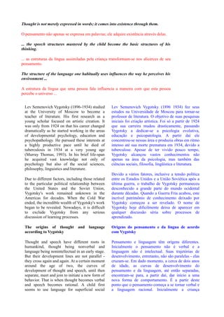 Thought is not merely expressed in words; it comes into existence through them.

O pensamento não apenas se expressa em palavras; ele adquire existência através delas.

... the speech structures mastered by the child become the basic structures of his
thinking.

... as estruturas da língua assimiladas pela criança transformam-se nos alicerces de seu
pensamento.

The structure of the language one habitually uses influences the way he perceives his
environment ...

A estrutura da língua que uma pessoa fala influencia a maneira com que esta pessoa
percebe o universo ...


  Lev Semenovich Vygotsky (1896-1934) studied         Lev Semenovich Vygotsky (1896 1934) fez seus
  at the University of Moscow to become a             estudos na Universidade de Moscou para tornar-se
  teacher of literature. His first research as a      professor de literatura. O objetivo de suas pesquisas
  young scholar focused on artistic creation. It      iniciais foi criação artística. Foi só a partir de 1924
  was only from 1924 on that his career changed       que sua carreira mudou drasticamente, passando
  dramatically as he started working in the areas     Vygotsky a dedicar-se a psicologia evolutiva,
  of developmental psychology, education and          educação e psicopatologia. A partir daí ele
  psychopathology. He pursued these interests at      concentrou-se nessas área e produziu obras em ritmo
  a highly productive pace until he died of           intenso até sua morte prematura em 1934, devido a
  tuberculosis in 1934 at a very young age            tuberculose. Apesar de ter vivido pouco tempo,
  (Murray Thomas, 1993). In his brief life-span       Vygotsky alcançou vastos conhecimentos não
  he acquired vast knowledge not only of              apenas na área da psicologia, mas também das
  psychology but also of the social sciences,         ciências sociais, filosofia, lingüística e literatura.
  philosophy, linguistics and literature.
                                                      Devido a vários fatores, inclusive a tensão política
  Due to different factors, including those related   entre os Estados Unidos e a União Soviética após a
  to the particular political relationship between    última guerra, o trabalho de Vygotsky permaneceu
  the United States and the Soviet Union,             desconhecido a grande parte do mundo ocidental
  Vygotsky's work remained unknown in the             durante décadas. Quando a Guerra Fria acabou, este
  Americas for decades. When the Cold War             incrível patrimônio de conhecimento deixado por
  ended, the incredible wealth of Vygotsky's work     Vygotsky começou a ser revelado. O nome de
  began to be revealed. Nowadays, it is difficult     Vygotsky hoje dificilmente deixa de aparecer em
  to exclude Vygotsky from any serious                qualquer discussão séria sobre processos de
  discussion of learning processes.                   aprendizado.

  The origins of thought          and    language     Origens do pensamento e da língua de acordo
  according to Vygotsky                               com Vygotsky

  Thought and speech have different roots in          Pensamento e linguagem têm origens diferentes.
  humankind, thought being nonverbal and              Inicialmente o pensamento não é verbal e a
  language being nonintellectual in an early stage.   linguagem não é intelectual. Suas trajetórias de
  But their development lines are not parallel -      desenvolvimento, entretanto, não são paralelas - elas
  they cross again and again. At a certain moment     cruzam-se. Em dado momento, a cerca de dois anos
  around the age of two, the curves of                de idade, as curvas de desenvolvimento do
  development of thought and speech, until then       pensamento e da linguagem, até então separadas,
  separate, meet and join to initiate a new form of   encontram-se para, a partir daí, dar início a uma
  behavior. That is when thought becomes verbal       nova forma de comportamento. É a partir deste
  and speech becomes rational. A child first          ponto que o pensamento começa a se tornar verbal e
  seems to use language for superficial social        a linguagem racional. Inicialmente a criança
 