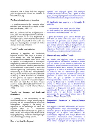 interaction, but at some point this language          aparenta usar linguagem apenas para interação
goes underground to become the structure of           superficial em seu convívio, mas, a partir de certo
the child's thinking.                                 ponto, esta linguagem penetra no subconsciente para
                                                      se constituir na estrutura do pensamento da criança.
Word meaning and concept formation
                                                      O significado das palavras e a formação de
... a problem must arise that cannot be solved        conceitos
otherwise than through the formation of new
concepts. (Vygotsky, 1962:55)                         ... um problema deve surgir, que não possa
                                                      ser solucionado a não ser que pela formação
Once the child realizes that everything has a         de um novo conceito (Vygotsky, 1962:55)
name, each new object presents the child with a
problem situation, and he solves the problem by       A partir do momento que a criança descobre que
naming the object. When he lacks the word for         tudo tem um nome, cada novo objeto que surge
the new object, he demands it from adults. The        representa um problema que a criança resolve
early word-meanings thus acquired will be the         atribuindo-lhe um nome. Quando lhe falta a palavra
embryos of concept formation.                         para nomear este novo objeto, a criança recorre ao
                                                      adulto. Esses significados básicos de palavras assim
Vygotsky's social constructivism                      adquiridos funcionarão como embriões para a
                                                      formação de novos e mais complexos conceitos.
According to Vygotsky, all fundamental
cognitive activities take shape in a matrix of        O construtivismo social de Vygotsky
social history and form the products of
sociohistorical development (Luria, I 976). That      De acordo com Vygotsky, todas as atividades
is, cognitive skills and patterns of thinking are     cognitivas básicas do indivíduo ocorrem de acordo
not primarily determined by innate factors, but       com sua história social e acabam se constituindo no
are the products of the activities practiced in the   produto do desenvolvimento histórico-social de sua
social institutions of the culture in which the       comunidade (Luria, 1976). Portanto, as habilidades
individual grows up. Consequently, the history        cognitivas e as formas de estruturar o pensamento
of the society in which a child is reared and the     do indivíduo não são determinadas por fatores
child's personal history are crucial determinants     congênitos. São, isto sim, resultado das atividades
of the way in which that individual will think.       praticadas de acordo com os hábitos sociais da
In this process of cognitive development,             cultura em que o indivíduo se desenvolve.
language is a crucial tool for determining how        Conseqüentemente, a história da sociedade na qual a
the child will learn how to think because             criança se desenvolve e a história pessoal desta
advanced modes of thought are transmitted to          criança são fatores cruciais que vão determinar sua
the child by means of words (Murray Thomas,           forma de pensar. Neste processo de desenvolvimento
1993).                                                cognitivo, a linguagem tem papel crucial na
                                                      determinação de como a criança vai aprender a
Thought and language, and intellectual                pensar, uma vez que formas avançadas de
development                                           pensamento são transmitidas à criança através de
                                                      palavras (Murray Thomas, 1993).
To Vygotsky, a clear understanding of the
interrelations between thought and language is        Pensamento,     linguagem     e   desenvolvimento
necessary for the understanding of intellectual       intelectual
development. Language is not merely an
expression of the knowledge the child has             Para Vygotsky, um claro entendimento das relações
acquired.      There    is    a    fundamental        entre pensamento e língua é necessário para que se
correspondence between thought and speech in          entenda o processo de desenvolvimento intelectual.
terms of one providing resource to the other;         Linguagem não é apenas uma expressão do
language becoming essential in forming thought        conhecimento adquirido pela criança. Existe uma
and determining personality features.                 inter-relação fundamental entre pensamento e
                                                      linguagem, um proporcionando recursos ao outro.
Zone of proximal development                          Desta forma a linguagem tem um papel essencial na
 