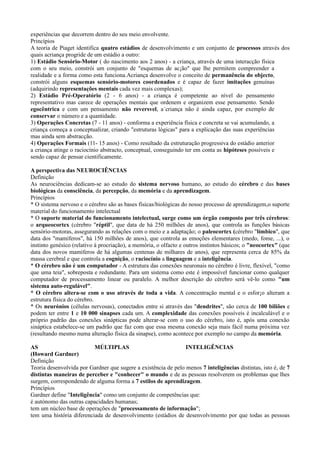 experiências que decorrem dentro do seu meio envolvente.
Princípios
A teoria de Piaget identifica quatro estádios de desenvolvimento e um conjunto de processos através dos
quais acriança progride de um estádio a outro:
1) Estádio Sensório-Motor ( do nascimento aos 2 anos) - a criança, através de uma interacção física
com o seu meio, constrói um conjunto de "esquemas de ac¡ão" que lhe permitem compreender a
realidade e a forma como esta funciona.Acriança desenvolve o conceito de permanência do objecto,
constrói alguns esquemas sensório-motores coordenados e é capaz de fazer imitações genuínas
(adquirindo representações mentais cada vez mais complexas);
2) Estádio Pré-Operatório (2 - 6 anos) - a criança é competente ao nível do pensamento
representativo mas carece de operações mentais que ordenem e organizem esse pensamento. Sendo
egocêntrica e com um pensamento não reversvel, a´criança não é ainda capaz, por exemplo de
conservar o número e a quantidade.
3) Operações Concretas (7 - 11 anos) - conforma a experiência física e concreta se vai acumulando, a
criança começa a conceptualizar, criando "estruturas lógicas" para a explicação das suas experiências
mas ainda sem abstracção.
4) Operações Formais (11- 15 anos) - Como resultado da estruturação progressiva do estádio anterior
a criança atinge o raciocínio abstracto, conceptual, conseguindo ter em conta as hipóteses possíveis e
sendo capaz de pensar cientificamente.

A perspectiva das NEUROCIÊNCIAS
Definição
As neurociências dedicam-se ao estudo do sistema nervoso humano, ao estudo do cérebro e das bases
biológicas da consciência, da percepção, da memória e da aprendizagem.
Princípios
* O sistema nervoso e o cérebro são as bases físicas/biológicas do nosso processo de aprendizagem,o suporte
material do funcionamento intelectual
* O suporte material do funcionamento intelectual, surge como um órgão composto por três cérebros:
o arqueocortex (cérebro "réptil", que data de há 250 milhões de anos), que controla as funções básicas
sensório-motoras, assegurando as relações com o meio e a adaptação; o paleocortex (cérebro "límbico", que
data dos "mamíferos", há 150 milhões de anos), que controla as emoções elementares (medo, fome, ...), o
instinto genésico (relativo à procriação), a memória, o olfacto e outros instintos básicos; o "neocortex" (que
data dos novos mamíferos de há algumas centenas de milhares de anos), que representa cerca de 85% da
massa cerebral e que controla a cognição, o raciocínio a linguagem e a inteligência.
* O cérebro não é um computador - A estrutura das conexões neuronais no cérebro é livre, flexível, "como
que uma teia", sobreposta e redundante. Para um sistema como este é impossível funcionar como qualquer
computador de processamento linear ou paralelo. A melhor descrição do cérebro será vê-lo como "um
sistema auto-regulável".
* O cérebro altera-se com o uso através de toda a vida. A concentração mental e o esfor¡o alteram a
estrutura física do cérebro.
* Os neurónios (células nervosas), conectados entre si através das "dendrites", são cerca de 100 biliões e
podem ter entre 1 e 10 000 sinapses cada um. A complexidade das conexões possíveis é incalculável e o
próprio padrão das conexões sinápticas pode alterar-se com o uso do cérebro, isto é, após uma conexão
sináptica estabelece-se um padrão que faz com que essa mesma conexão seja mais fácil numa próxima vez
(resultando mesmo numa alteração física da sinapse), como acontece por exemplo no campo da memória.

AS                        MÚLTIPLAS                             INTELIGÊNCIAS
(Howard Gardner)
Definição
Teoria desenvolvida por Gardner que sugere a existência de pelo menos 7 inteligências distintas, isto é, de 7
distintas maneiras de perceber e "conhecer" o mundo e de as pessoas resolverem os problemas que lhes
surgem, correspondendo de alguma forma a 7 estilos de aprendizagem.
Princípios
Gardner define "Inteligência" como um conjunto de competências que:
é autónomo das outras capacidades humanas;
tem um núcleo base de operações de "processamento de informação";
tem uma história diferenciada de desenvolvimento (estádios de desenvolvimento por que todas as pessoas
 