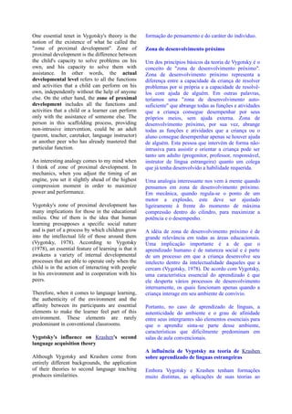 One essential tenet in Vygotsky's theory is the       formação do pensamento e do caráter do indivíduo.
notion of the existence of what he called the
"zone of proximal development". Zone of               Zona de desenvolvimento próximo
proximal development is the difference between
the child's capacity to solve problems on his         Um dos princípios básicos da teoria de Vygotsky é o
own, and his capacity to solve them with              conceito de "zona de desenvolvimento próximo".
assistance. In other words, the actual                Zona de desenvolvimento próximo representa a
developmental level refers to all the functions       diferença entre a capacidade da criança de resolver
and activities that a child can perform on his        problemas por si própria e a capacidade de resolvê-
own, independently without the help of anyone         los com ajuda de alguém. Em outras palavras,
else. On the other hand, the zone of proximal         teríamos uma "zona de desenvolvimento auto-
development includes all the functions and            suficiente" que abrange todas as funções e atividades
activities that a child or a learner can perform      que a criança consegue desempenhar por seus
only with the assistance of someone else. The         próprios meios, sem ajuda externa. Zona de
person in this scaffolding process, providing         desenvolvimento próximo, por sua vez, abrange
non-intrusive intervention, could be an adult         todas as funções e atividades que a criança ou o
(parent, teacher, caretaker, language instructor)     aluno consegue desempenhar apenas se houver ajuda
or another peer who has already mastered that         de alguém. Esta pessoa que intervém de forma não-
particular function.                                  intrusiva para assistir e orientar a criança pode ser
                                                      tanto um adulto (progenitor, professor, responsável,
An interesting analogy comes to my mind when          instrutor de língua estrangeira) quanto um colega
I think of zone of proximal development. In           que já tenha desenvolvido a habilidade requerida.
mechanics, when you adjust the timing of an
engine, you set it slightly ahead of the highest      Uma analogia interessante nos vem à mente quando
compression moment in order to maximize               pensamos em zona de desenvolvimento próximo.
power and performance.                                Em mecânica, quando regula-se o ponto de um
                                                      motor a explosão, este deve ser ajustado
Vygotsky's zone of proximal development has           ligeiramente à frente do momento de máxima
many implications for those in the educational        compressão dentro do cilindro, para maximizar a
milieu. One of them is the idea that human            potência e o desempenho.
learning presupposes a specific social nature
and is part of a process by which children grow       A idéia de zona de desenvolvimento próximo é de
into the intellectual life of those around them       grande relevância em todas as áreas educacionais.
(Vygotsky, 1978). According to Vygotsky               Uma implicação importante é a de que o
(1978), an essential feature of learning is that it   aprendizado humano é de natureza social e é parte
awakens a variety of internal developmental           de um processo em que a criança desenvolve seu
processes that are able to operate only when the      intelecto dentro da intelectualidade daqueles que a
child is in the action of interacting with people     cercam (Vygotsky, 1978). De acordo com Vygotsky,
in his environment and in cooperation with his        uma característica essencial do aprendizado é que
peers.                                                ele desperta vários processos de desenvolvimento
                                                      internamente, os quais funcionam apenas quando a
Therefore, when it comes to language learning,        criança interage em seu ambiente de convívio.
the authenticity of the environment and the
affinity between its participants are essential       Portanto, no caso de aprendizado de línguas, a
elements to make the learner feel part of this        autenticidade do ambiente e o grau de afinidade
environment. These elements are rarely                entre seus intergrantes são elementos essenciais para
predominant in conventional classrooms.               que o aprendiz sinta-se parte desse ambiente,
                                                      características que dificilmente predominam em
Vygotsky's influence on Krashen's second              salas de aula convencionais.
language acquisition theory
                                                      A influência de Vygotsky na teoria de Krashen
Although Vygotsky and Krashen come from               sobre aprendizado de línguas estrangeiras
entirely different backgrounds, the application
of their theories to second language teaching         Embora Vygotsky e Krashen tenham formações
produces similarities.                                muito distintas, as aplicações de suas teorias ao
 