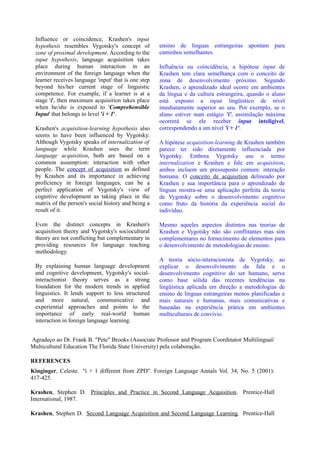 Influence or coincidence, Krashen's input
 hypothesis resembles Vygotsky's concept of           ensino de línguas estrangeiras apontam para
 zone of proximal development. According to the       caminhos semelhantes.
 input hypothesis, language acquisition takes
 place during human interaction in an                 Influência ou coincidência, a hipótese input de
 environment of the foreign language when the         Krashen tem clara semelhança com o conceito de
 learner receives language 'input' that is one step   zona de desenvolvimento próximo. Segundo
 beyond his/her current stage of linguistic           Krashen, o aprendizado ideal ocorre em ambientes
 competence. For example, if a learner is at a        da língua e da cultura estrangeira, quando o aluno
 stage 'i', then maximum acquisition takes place      está exposto a input lingüístico de nível
 when he/she is exposed to 'Comprehensible            imediatamente superior ao seu. Por exemplo, se o
 Input' that belongs to level 'i + 1'.                aluno estiver num estágio 'i', assimilação máxima
                                                      ocorrerá se ele receber input inteligível,
 Krashen's acquisition-learning hypothesis also       correspondendo a um nível 'i + 1'.
 seems to have been influenced by Vygotsky.
 Although Vygotsky speaks of internalization of       A hipótese acquisition-learning de Krashen também
 language while Krashen uses the term                 parece ter sido diretamente influenciada por
 language acquisition, both are based on a            Vygotsky. Embora Vygotsky use o termo
 common assumption: interaction with other            internalization e Krashen e fale em acquisition,
 people. The concept of acquisition as defined        ambos incluem um pressuposto comum: interação
 by Krashen and its importance in achieving           humana. O conceito de acquisition delineado por
 proficiency in foreign languages, can be a           Krashen e sua importância para o aprendizado de
 perfect application of Vygotsky's view of            línguas mostra-se uma aplicação perfeita da teoria
 cognitive development as taking place in the         de Vygotsky sobre o desenvolvimento cognitivo
 matrix of the person's social history and being a    como fruto da história da experiência social do
 result of it.                                        indivíduo.

 Even the distinct concepts in Krashen's              Mesmo aqueles aspectos distintos nas teorias de
 acquisition theory and Vygotsky's sociocultural      Krashen e Vygotsky não são conflitantes mas sim
 theory are not conflicting but complementary in      complementares no fornecimento de elementos para
 providing resources for language teaching            o desenvolvimento de metodologias de ensino.
 methodology.
                                                      A teoria sócio-interacionista de Vygotsky, ao
 By explaining human language development             explicar o desenvolvimento da fala e o
 and cognitive development, Vygotsky's social-        desenvolvimento cognitivo do ser humano, serve
 interactionist theory serves as a strong             como base sólida das recentes tendências na
 foundation for the modern trends in applied          lingüística aplicada em direção a metodologias de
 linguistics. It lends support to less structured     ensino de línguas estrangeiras menos planificadas e
 and more natural, communicative and                  mais naturais e humanas, mais comunicativas e
 experiential approaches and points to the            baseadas na experiência prática em ambientes
 importance of early real-world human                 multiculturais de convívio.
 interaction in foreign language learning.


Agradeço ao Dr. Frank B. "Pete" Brooks (Associate Professor and Program Coordinator Multilingual/
Multicultural Education The Florida State University) pela colaboração.

REFERENCES
Kinginger, Celeste. "i + 1 different from ZPD". Foreign Language Annals Vol. 34, No. 5 (2001):
417-425.

Krashen, Stephen D. Principles and Practice in Second Language Acquisition. Prentice-Hall
International, 1987.

Krashen, Stephen D. Second Language Acquisition and Second Language Learning. Prentice-Hall
 